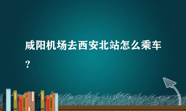 咸阳机场去西安北站怎么乘车？