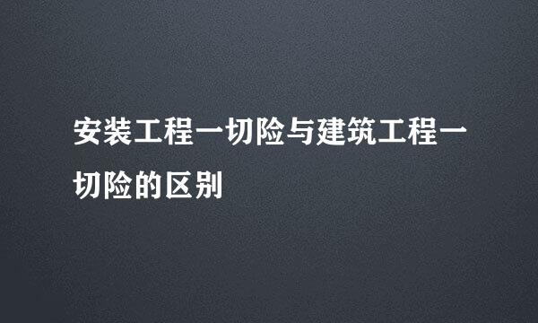 安装工程一切险与建筑工程一切险的区别