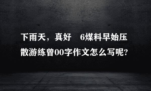 下雨天，真好 6煤料早始压散游练曾00字作文怎么写呢?