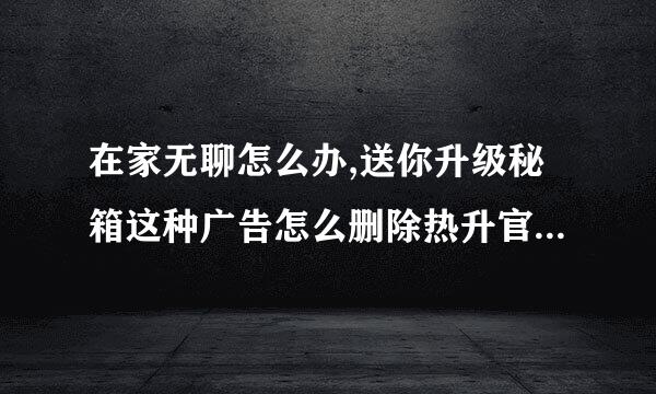 在家无聊怎么办,送你升级秘箱这种广告怎么删除热升官服阿乱课风干运刻？