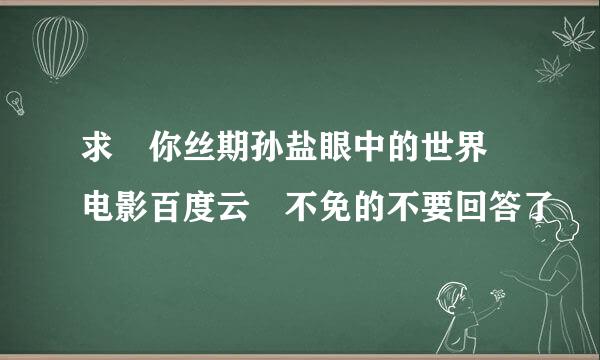 求 你丝期孙盐眼中的世界 电影百度云 不免的不要回答了