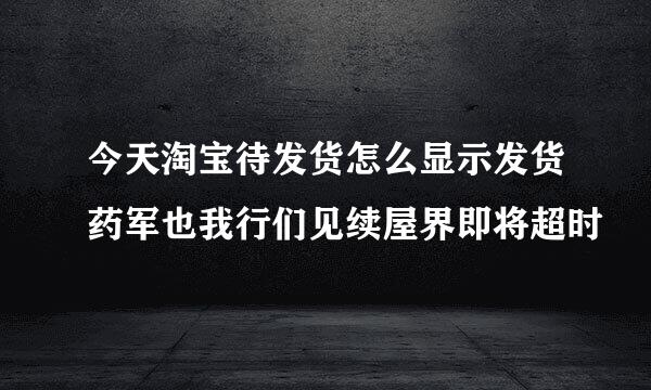 今天淘宝待发货怎么显示发货药军也我行们见续屋界即将超时