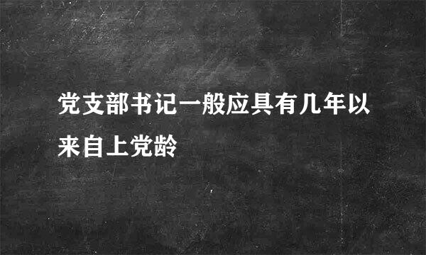 党支部书记一般应具有几年以来自上党龄