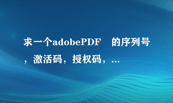 求一个adobePDF 的序列号，激活码，授权码，要全套的，有效的。急用啊 ！