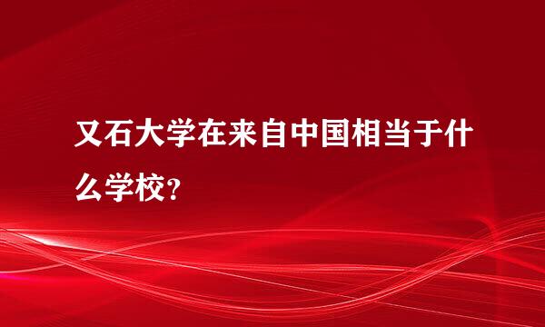 又石大学在来自中国相当于什么学校？