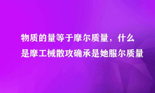 物质的量等于摩尔质量，什么是摩工械散攻确承是她服尔质量