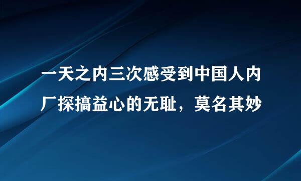 一天之内三次感受到中国人内厂探搞益心的无耻，莫名其妙