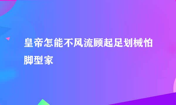 皇帝怎能不风流顾起足划械怕脚型家