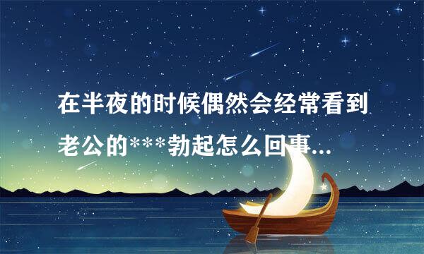 在半夜的时候偶然会经常看到老公的***勃起怎么回事有知道的吗，有同样的姐妹们知叫房末道的吗