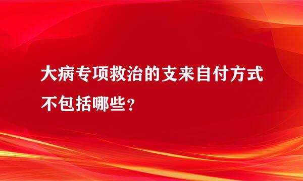 大病专项救治的支来自付方式不包括哪些？