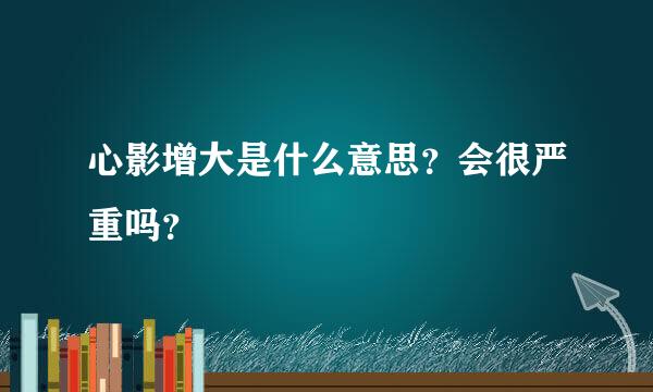 心影增大是什么意思？会很严重吗？