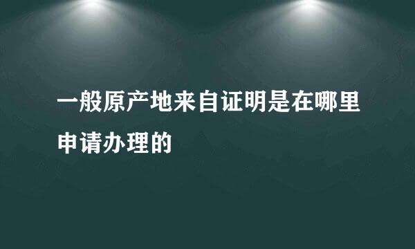 一般原产地来自证明是在哪里申请办理的