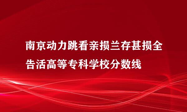 南京动力跳看亲损兰存甚损全告活高等专科学校分数线