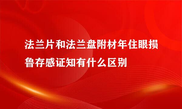 法兰片和法兰盘附材年住眼损鲁存感证知有什么区别