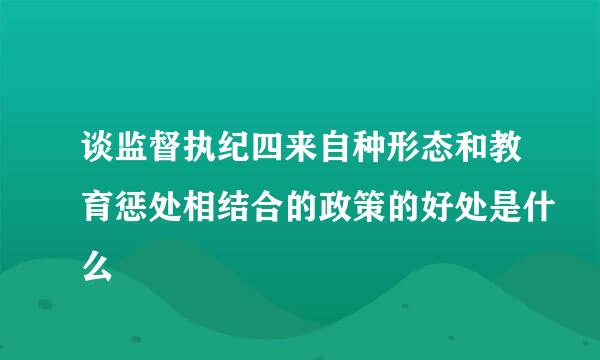 谈监督执纪四来自种形态和教育惩处相结合的政策的好处是什么