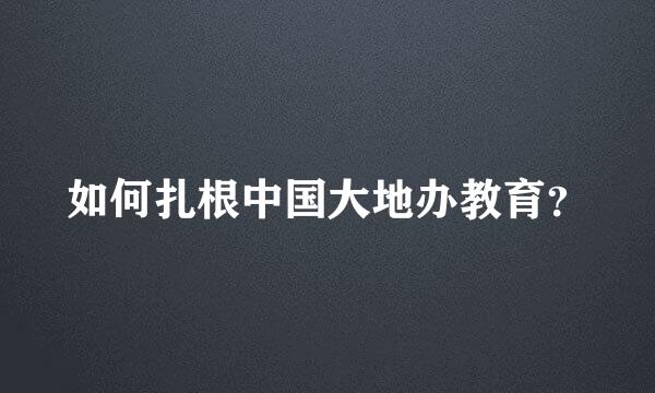 如何扎根中国大地办教育？