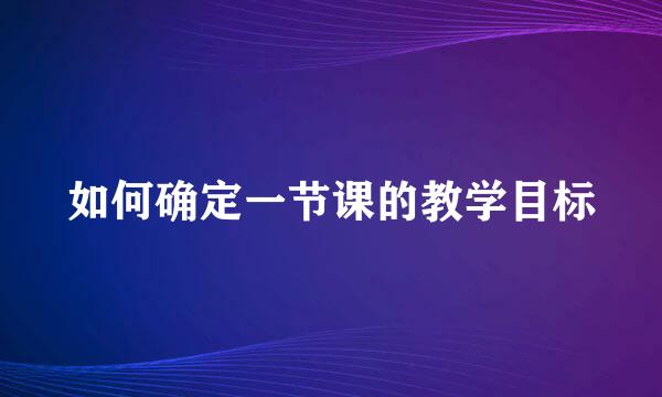 如何确定一节课的教学目标