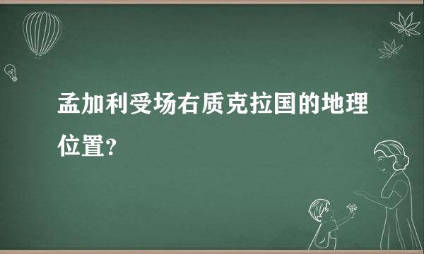 孟加利受场右质克拉国的地理位置？