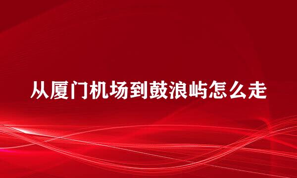 从厦门机场到鼓浪屿怎么走