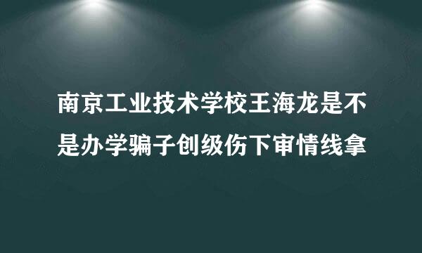 南京工业技术学校王海龙是不是办学骗子创级伤下审情线拿