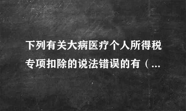 下列有关大病医疗个人所得税专项扣除的说法错误的有（大病医疗支出的计算周期是按照治疗周期）。大病医疗的扣除方只能是纳税人大...