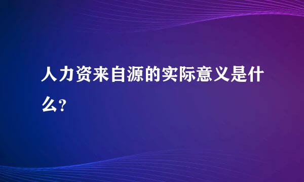 人力资来自源的实际意义是什么？