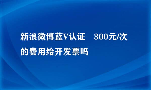 新浪微博蓝V认证 300元/次的费用给开发票吗