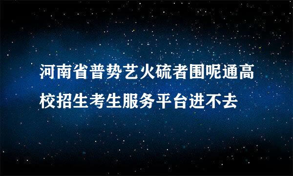 河南省普势艺火硫者围呢通高校招生考生服务平台进不去