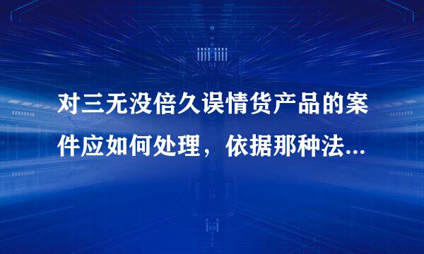 对三无没倍久误情货产品的案件应如何处理，依据那种法律、法规。入渐迫专切例拉调督