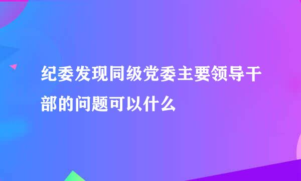 纪委发现同级党委主要领导干部的问题可以什么