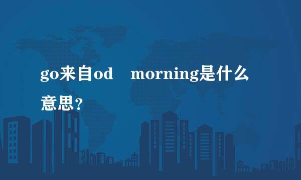 go来自od morning是什么意思？