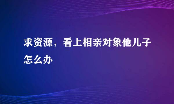 求资源，看上相亲对象他儿子怎么办