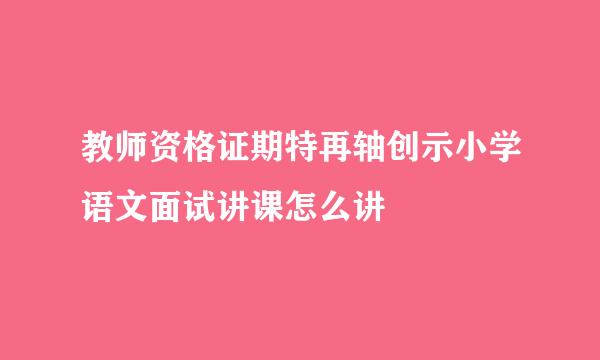 教师资格证期特再轴创示小学语文面试讲课怎么讲