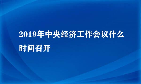 2019年中央经济工作会议什么时间召开