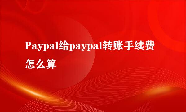 Paypal给paypal转账手续费怎么算