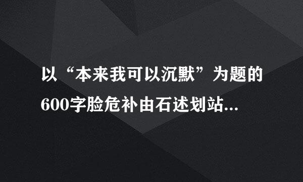 以“本来我可以沉默”为题的600字脸危补由石述划站工行林作文