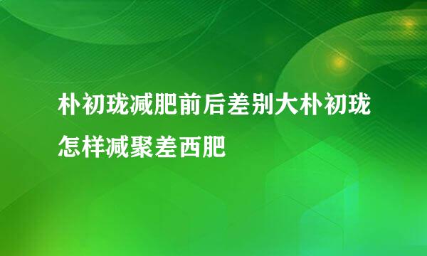 朴初珑减肥前后差别大朴初珑怎样减聚差西肥