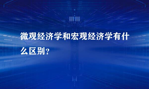 微观经济学和宏观经济学有什么区别？