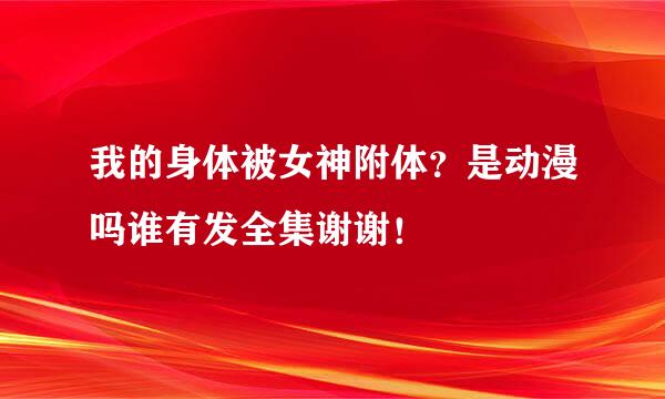 我的身体被女神附体？是动漫吗谁有发全集谢谢！