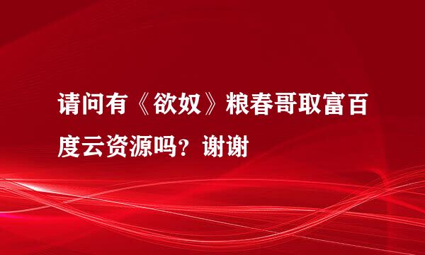 请问有《欲奴》粮春哥取富百度云资源吗？谢谢