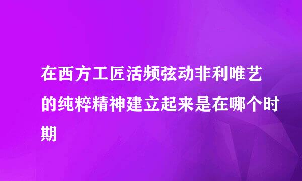 在西方工匠活频弦动非利唯艺的纯粹精神建立起来是在哪个时期