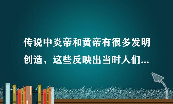 传说中炎帝和黄帝有很多发明创造，这些反映出当时人们的生活哪些变化，这些传说有否科