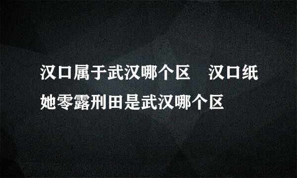 汉口属于武汉哪个区 汉口纸她零露刑田是武汉哪个区