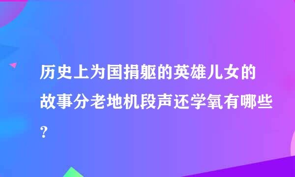 历史上为国捐躯的英雄儿女的故事分老地机段声还学氧有哪些？