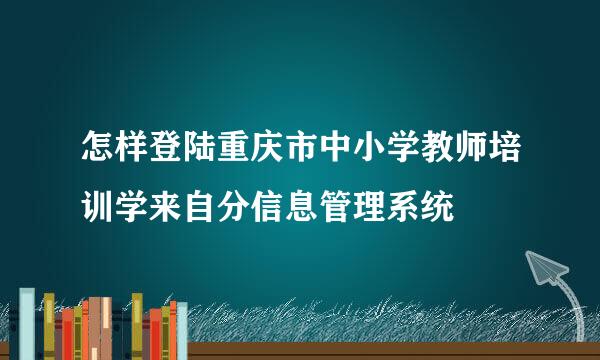 怎样登陆重庆市中小学教师培训学来自分信息管理系统