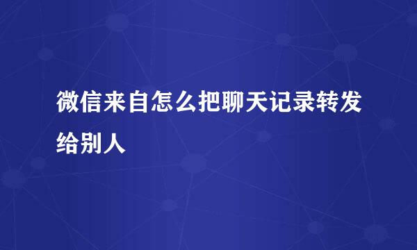 微信来自怎么把聊天记录转发给别人