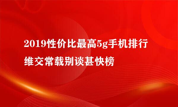 2019性价比最高5g手机排行维交常载别谈甚快榜