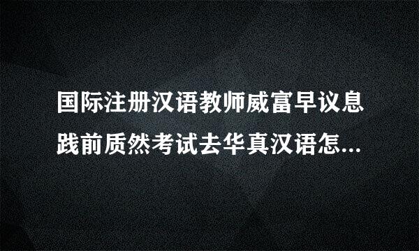 国际注册汉语教师威富早议息践前质然考试去华真汉语怎么样？帮忙推坐型荐个培训机构吧