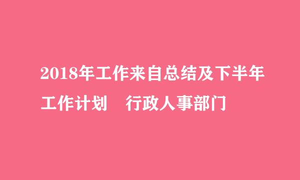 2018年工作来自总结及下半年工作计划 行政人事部门