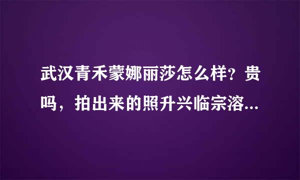 武汉青禾蒙娜丽莎怎么样？贵吗，拍出来的照升兴临宗溶数各变片片好看不？